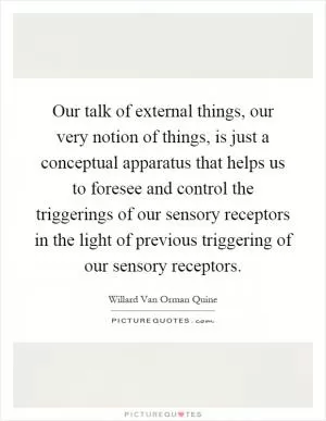 Our talk of external things, our very notion of things, is just a conceptual apparatus that helps us to foresee and control the triggerings of our sensory receptors in the light of previous triggering of our sensory receptors Picture Quote #1