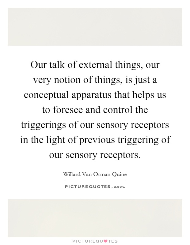 Our talk of external things, our very notion of things, is just a conceptual apparatus that helps us to foresee and control the triggerings of our sensory receptors in the light of previous triggering of our sensory receptors Picture Quote #1