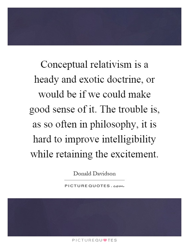 Conceptual relativism is a heady and exotic doctrine, or would be if we could make good sense of it. The trouble is, as so often in philosophy, it is hard to improve intelligibility while retaining the excitement Picture Quote #1