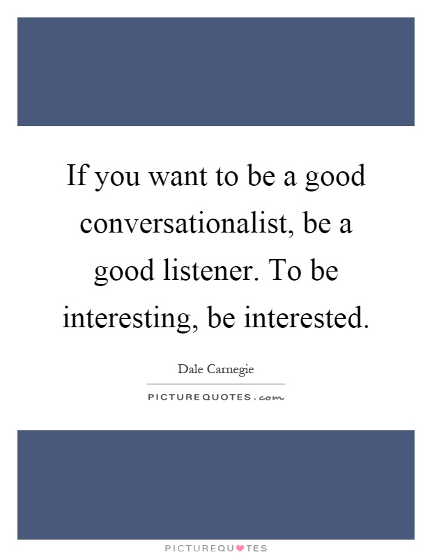If you want to be a good conversationalist, be a good listener. To be interesting, be interested Picture Quote #1