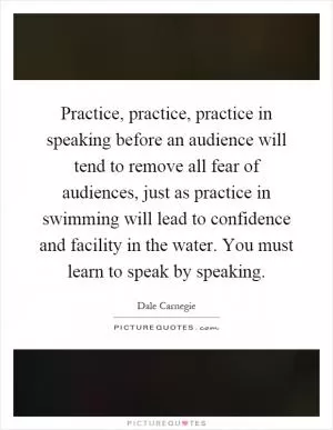 Practice, practice, practice in speaking before an audience will tend to remove all fear of audiences, just as practice in swimming will lead to confidence and facility in the water. You must learn to speak by speaking Picture Quote #1