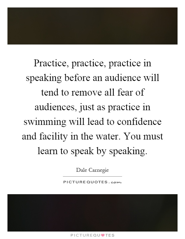 Practice, practice, practice in speaking before an audience will tend to remove all fear of audiences, just as practice in swimming will lead to confidence and facility in the water. You must learn to speak by speaking Picture Quote #1