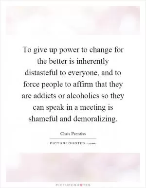 To give up power to change for the better is inherently distasteful to everyone, and to force people to affirm that they are addicts or alcoholics so they can speak in a meeting is shameful and demoralizing Picture Quote #1