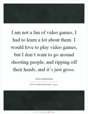 I am not a fan of video games, I had to learn a lot about them. I would love to play video games, but I don’t want to go around shooting people, and ripping off their heads, and it’s just gross Picture Quote #1