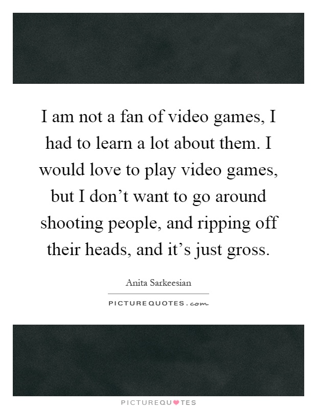 I am not a fan of video games, I had to learn a lot about them. I would love to play video games, but I don't want to go around shooting people, and ripping off their heads, and it's just gross Picture Quote #1
