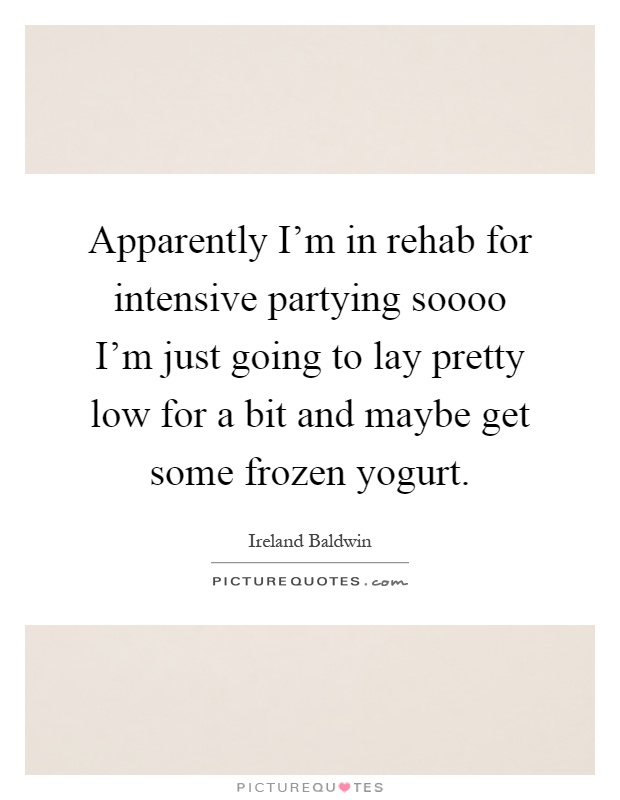 Apparently I'm in rehab for intensive partying soooo I'm just going to lay pretty low for a bit and maybe get some frozen yogurt Picture Quote #1