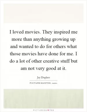 I loved movies. They inspired me more than anything growing up and wanted to do for others what those movies have done for me. I do a lot of other creative stuff but am not very good at it Picture Quote #1