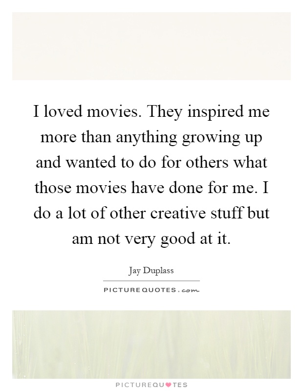 I loved movies. They inspired me more than anything growing up and wanted to do for others what those movies have done for me. I do a lot of other creative stuff but am not very good at it Picture Quote #1