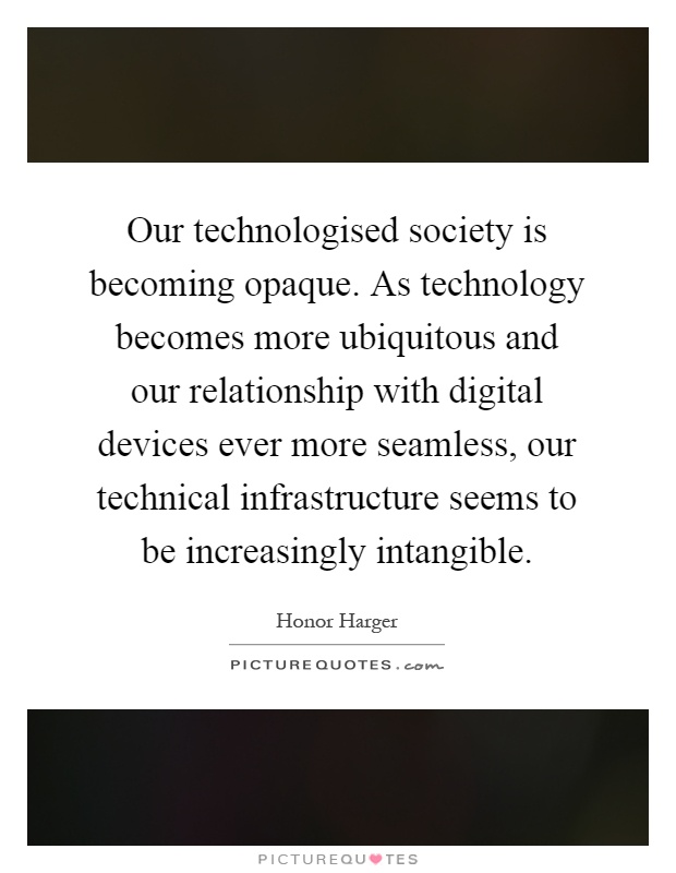 Our technologised society is becoming opaque. As technology becomes more ubiquitous and our relationship with digital devices ever more seamless, our technical infrastructure seems to be increasingly intangible Picture Quote #1