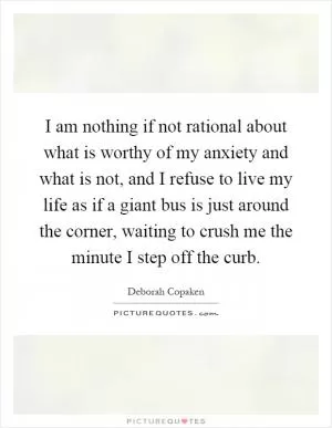 I am nothing if not rational about what is worthy of my anxiety and what is not, and I refuse to live my life as if a giant bus is just around the corner, waiting to crush me the minute I step off the curb Picture Quote #1