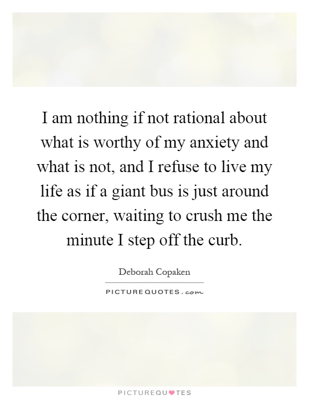 I am nothing if not rational about what is worthy of my anxiety and what is not, and I refuse to live my life as if a giant bus is just around the corner, waiting to crush me the minute I step off the curb Picture Quote #1