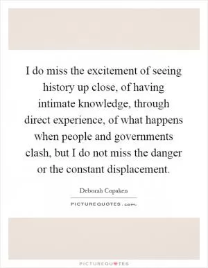I do miss the excitement of seeing history up close, of having intimate knowledge, through direct experience, of what happens when people and governments clash, but I do not miss the danger or the constant displacement Picture Quote #1
