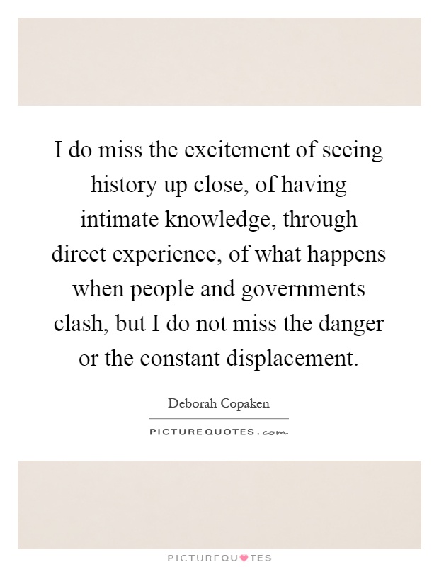 I do miss the excitement of seeing history up close, of having intimate knowledge, through direct experience, of what happens when people and governments clash, but I do not miss the danger or the constant displacement Picture Quote #1