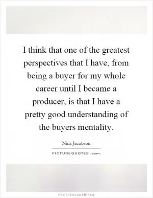 I think that one of the greatest perspectives that I have, from being a buyer for my whole career until I became a producer, is that I have a pretty good understanding of the buyers mentality Picture Quote #1