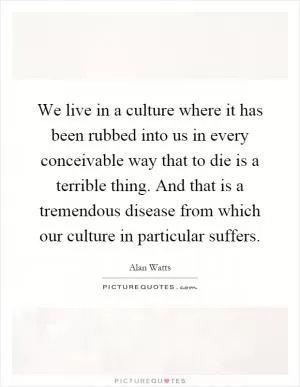 We live in a culture where it has been rubbed into us in every conceivable way that to die is a terrible thing. And that is a tremendous disease from which our culture in particular suffers Picture Quote #1