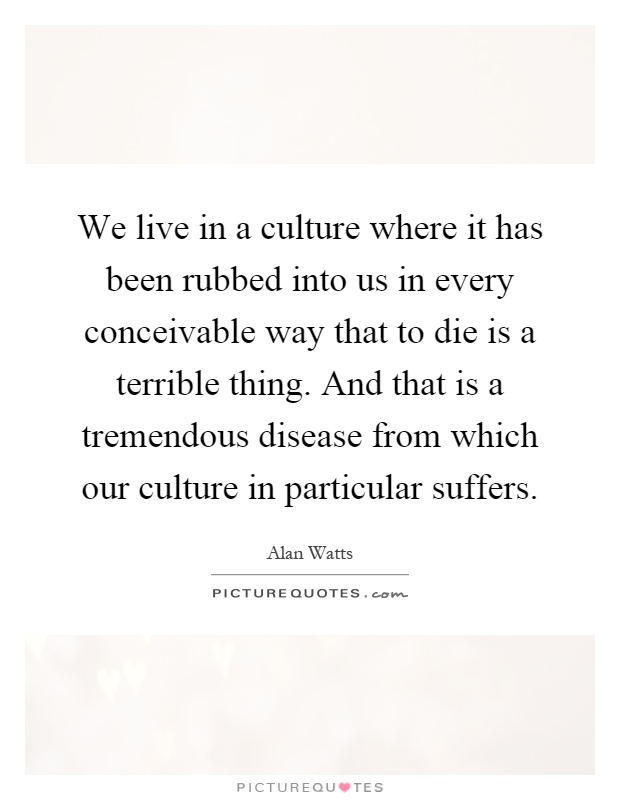 We live in a culture where it has been rubbed into us in every conceivable way that to die is a terrible thing. And that is a tremendous disease from which our culture in particular suffers Picture Quote #1