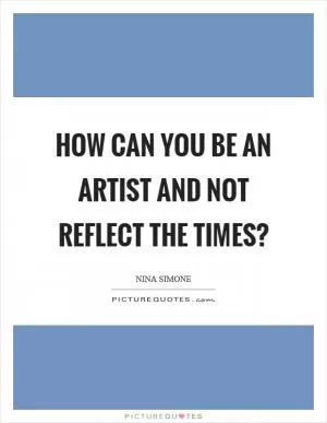 How can you be an artist and not reflect the times? Picture Quote #1