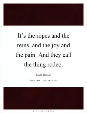 It’s the ropes and the reins, and the joy and the pain. And they call the thing rodeo Picture Quote #1