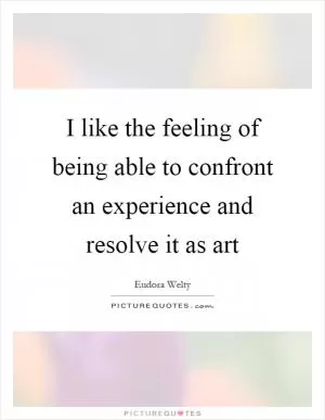 I like the feeling of being able to confront an experience and resolve it as art Picture Quote #1