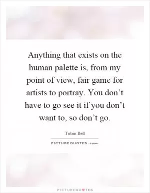 Anything that exists on the human palette is, from my point of view, fair game for artists to portray. You don’t have to go see it if you don’t want to, so don’t go Picture Quote #1