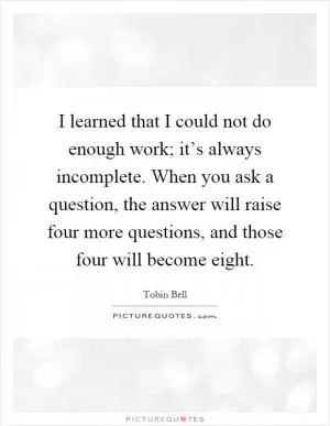 I learned that I could not do enough work; it’s always incomplete. When you ask a question, the answer will raise four more questions, and those four will become eight Picture Quote #1