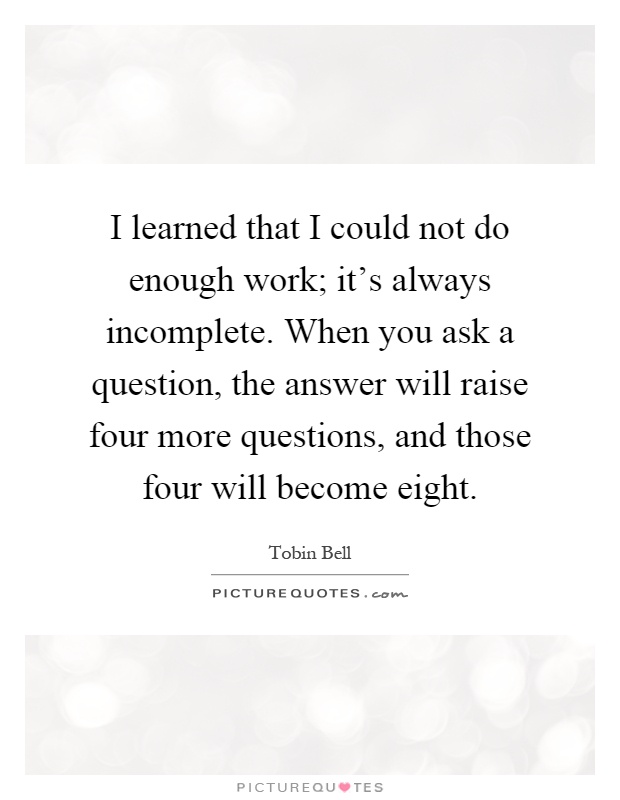 I learned that I could not do enough work; it's always incomplete. When you ask a question, the answer will raise four more questions, and those four will become eight Picture Quote #1