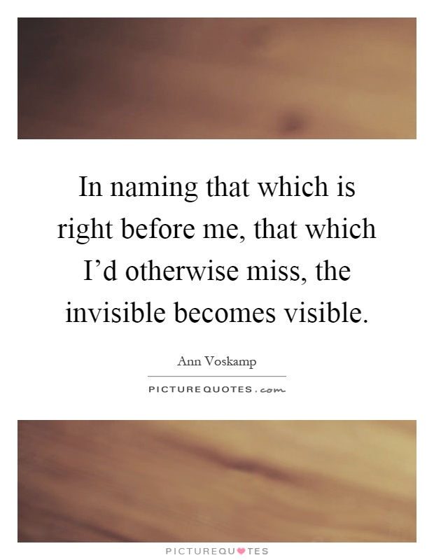 In naming that which is right before me, that which I'd otherwise miss, the invisible becomes visible Picture Quote #1