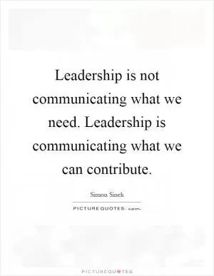 Leadership is not communicating what we need. Leadership is communicating what we can contribute Picture Quote #1