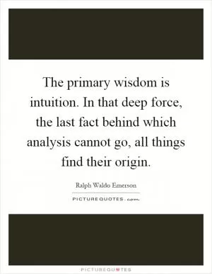The primary wisdom is intuition. In that deep force, the last fact behind which analysis cannot go, all things find their origin Picture Quote #1