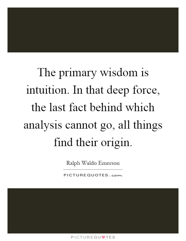 The primary wisdom is intuition. In that deep force, the last fact behind which analysis cannot go, all things find their origin Picture Quote #1