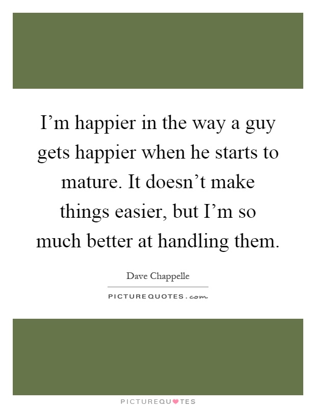 I'm happier in the way a guy gets happier when he starts to mature. It doesn't make things easier, but I'm so much better at handling them Picture Quote #1