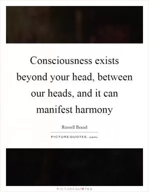 Consciousness exists beyond your head, between our heads, and it can manifest harmony Picture Quote #1