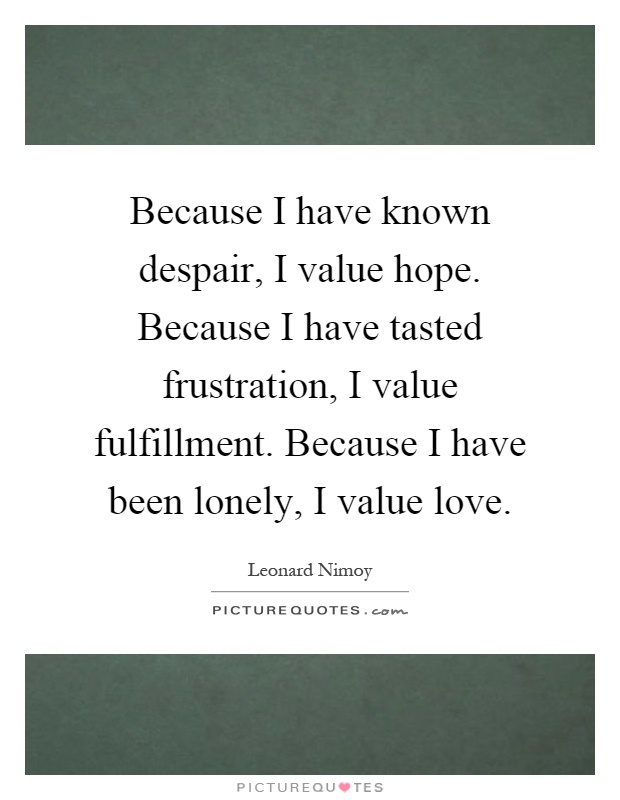 Because I have known despair, I value hope. Because I have tasted frustration, I value fulfillment. Because I have been lonely, I value love Picture Quote #1