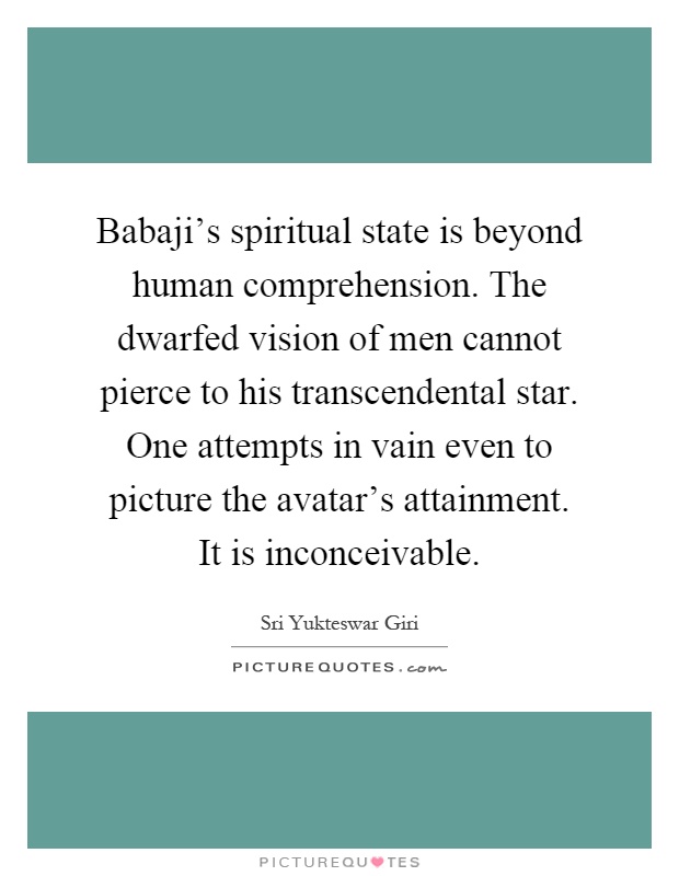 Babaji's spiritual state is beyond human comprehension. The dwarfed vision of men cannot pierce to his transcendental star. One attempts in vain even to picture the avatar's attainment. It is inconceivable Picture Quote #1