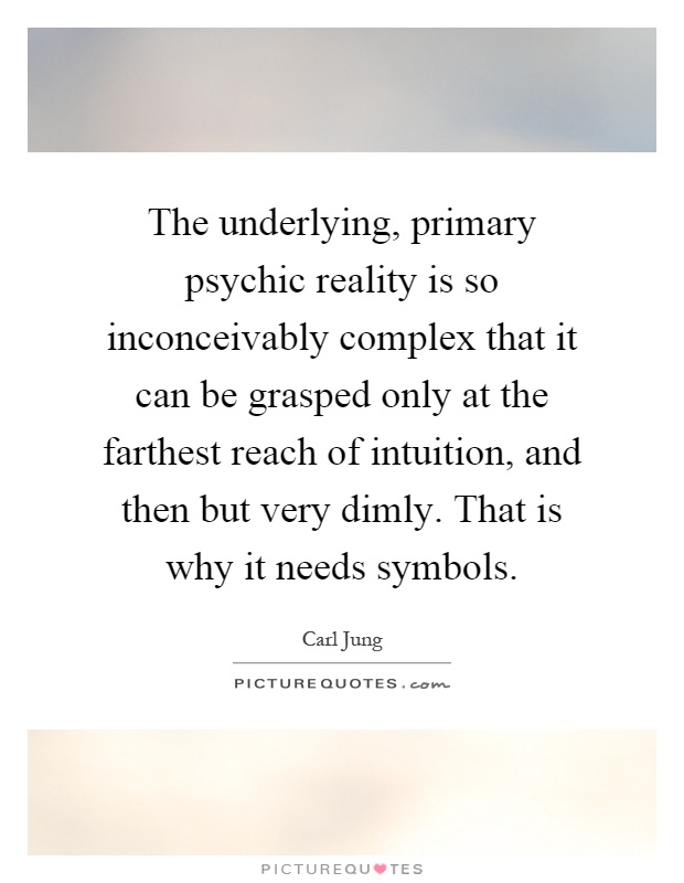 The underlying, primary psychic reality is so inconceivably complex that it can be grasped only at the farthest reach of intuition, and then but very dimly. That is why it needs symbols Picture Quote #1