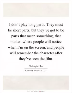 I don’t play long parts. They must be short parts, but they’ve got to be parts that mean something, that matter, where people will notice when I’m on the screen, and people will remember the character after they’ve seen the film Picture Quote #1