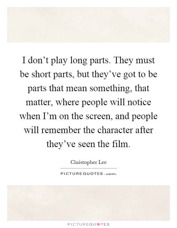 I don't play long parts. They must be short parts, but they've got to be parts that mean something, that matter, where people will notice when I'm on the screen, and people will remember the character after they've seen the film Picture Quote #1