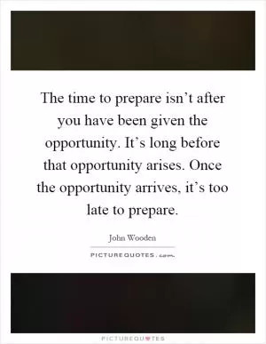 The time to prepare isn’t after you have been given the opportunity. It’s long before that opportunity arises. Once the opportunity arrives, it’s too late to prepare Picture Quote #1