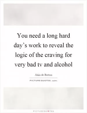 You need a long hard day’s work to reveal the logic of the craving for very bad tv and alcohol Picture Quote #1