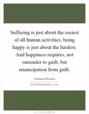 Suffering is just about the easiest of all human activities; being happy is just about the hardest. And happiness requires, not surrender to guilt, but emancipation from guilt Picture Quote #1