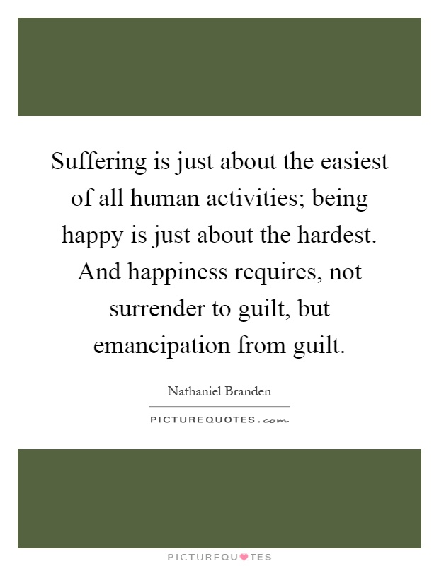 Suffering is just about the easiest of all human activities; being happy is just about the hardest. And happiness requires, not surrender to guilt, but emancipation from guilt Picture Quote #1