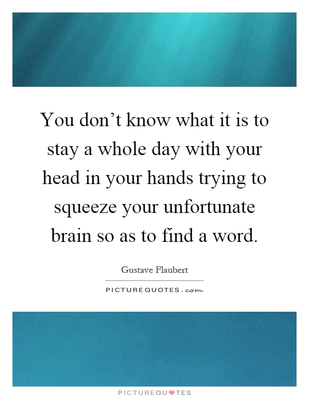 You don't know what it is to stay a whole day with your head in your hands trying to squeeze your unfortunate brain so as to find a word Picture Quote #1