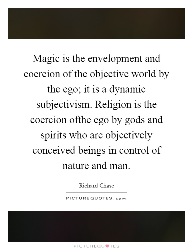 Magic is the envelopment and coercion of the objective world by the ego; it is a dynamic subjectivism. Religion is the coercion ofthe ego by gods and spirits who are objectively conceived beings in control of nature and man Picture Quote #1