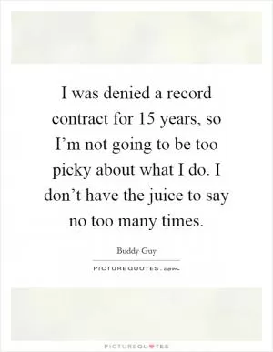 I was denied a record contract for 15 years, so I’m not going to be too picky about what I do. I don’t have the juice to say no too many times Picture Quote #1