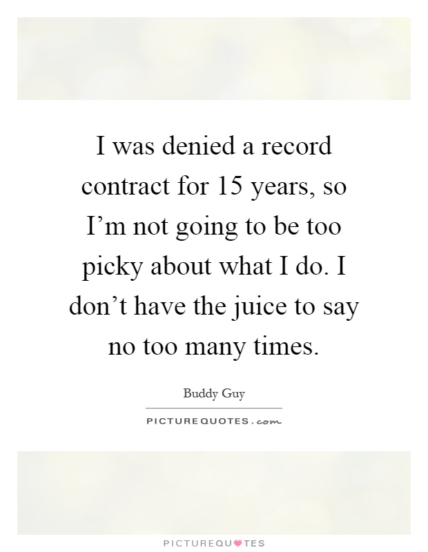 I was denied a record contract for 15 years, so I'm not going to be too picky about what I do. I don't have the juice to say no too many times Picture Quote #1