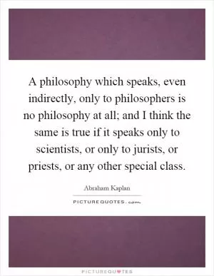 A philosophy which speaks, even indirectly, only to philosophers is no philosophy at all; and I think the same is true if it speaks only to scientists, or only to jurists, or priests, or any other special class Picture Quote #1