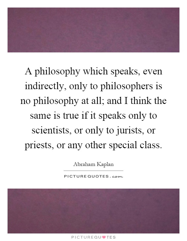 A philosophy which speaks, even indirectly, only to philosophers is no philosophy at all; and I think the same is true if it speaks only to scientists, or only to jurists, or priests, or any other special class Picture Quote #1