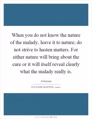 When you do not know the nature of the malady, leave it to nature; do not strive to hasten matters. For either nature will bring about the cure or it will itself reveal clearly what the malady really is Picture Quote #1
