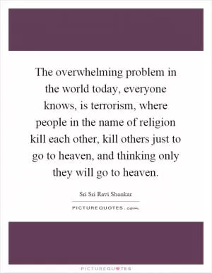 The overwhelming problem in the world today, everyone knows, is terrorism, where people in the name of religion kill each other, kill others just to go to heaven, and thinking only they will go to heaven Picture Quote #1