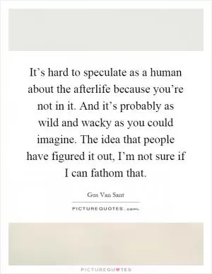 It’s hard to speculate as a human about the afterlife because you’re not in it. And it’s probably as wild and wacky as you could imagine. The idea that people have figured it out, I’m not sure if I can fathom that Picture Quote #1